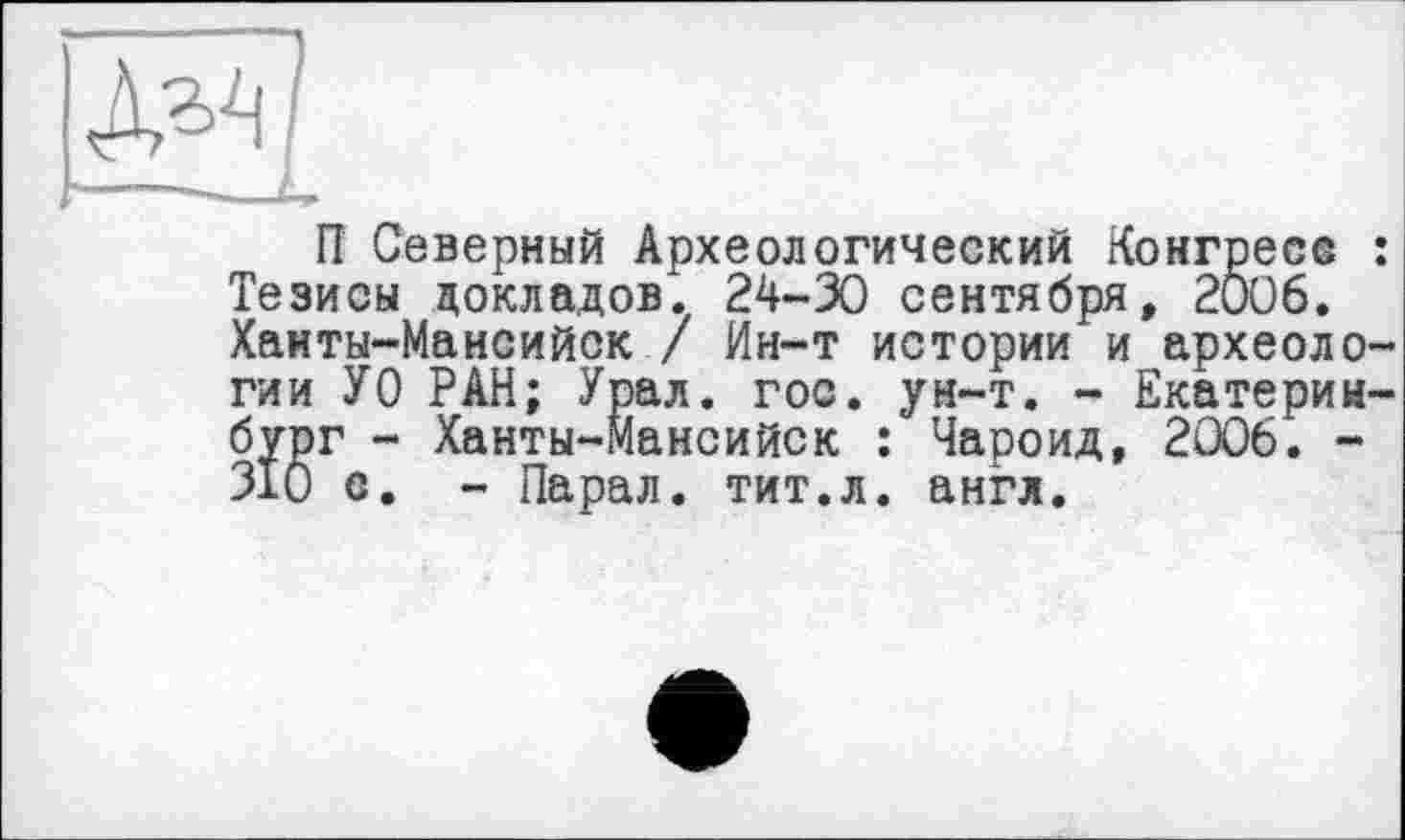 ﻿П Северный Археологический Конгресс : Тезисы докладов. 24-30 сентября, 2006. Ханты-Мансийск / Ин-т истории и археологии УО РАН; Урал. гос. ун-т. - Екатеринбург - Ханты-Мансийск : Чароид, 2006. -310 с. - Парал. тит.л. англ.